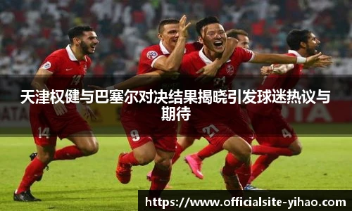 天津权健与巴塞尔对决结果揭晓引发球迷热议与期待