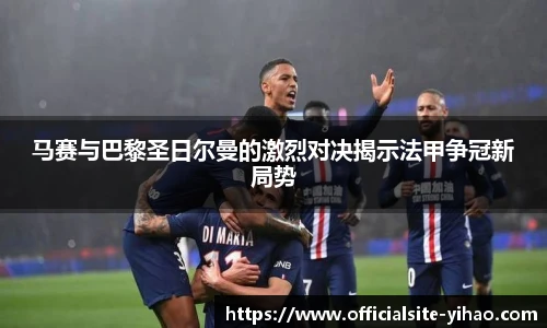 马赛与巴黎圣日尔曼的激烈对决揭示法甲争冠新局势