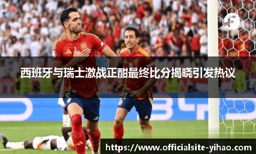 西班牙与瑞士激战正酣最终比分揭晓引发热议